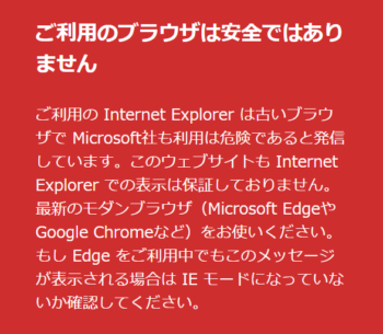 ご利用のブラウザは安全ではありません ご利用の Internet Explorer は古いブラウザで Microsoft社も利用は危険であると発信しています。このウェブサイトも Internet Explorer での表示は保証しておりません。 最新のモダンブラウザ（Microsoft EdgeやGoogle Chromeなど）をお使いください。 もし Edge をご利用中でもこのメッセージが表示される場合は IE モードになっていないか確認してください。